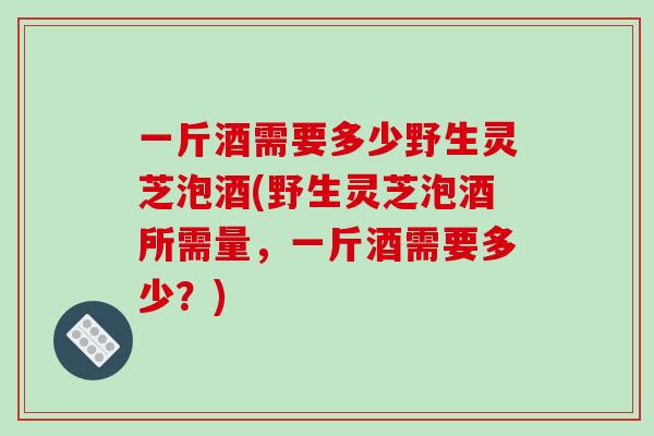 一斤酒需要多少野生灵芝泡酒(野生灵芝泡酒所需量,一斤酒需要多少?)