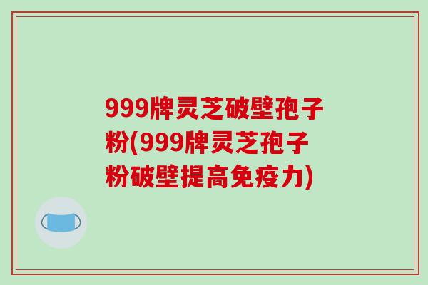 999牌灵芝破壁孢子粉(999牌灵芝孢子粉破壁提高免疫力)