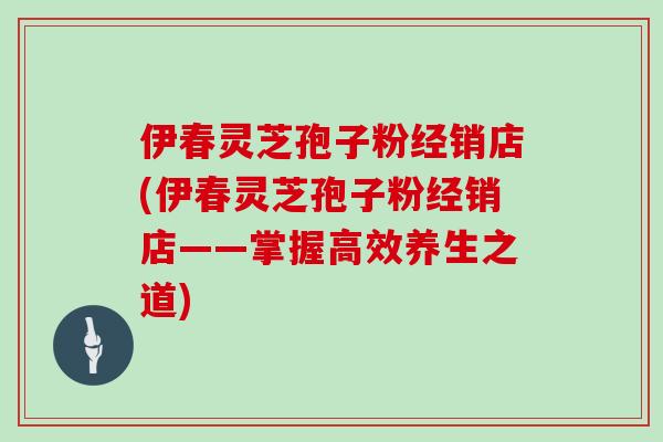 伊春灵芝孢子粉经销店(伊春灵芝孢子粉经销店——掌握高效养生之道)