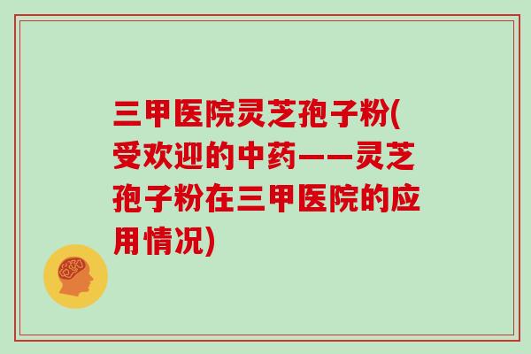 三甲医院灵芝孢子粉(受欢迎的中药——灵芝孢子粉在三甲医院的应用情况)