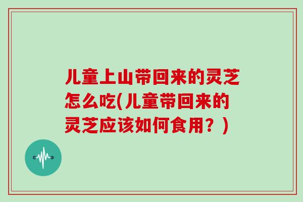 儿童上山带回来的灵芝怎么吃(儿童带回来的灵芝应该如何食用?)
