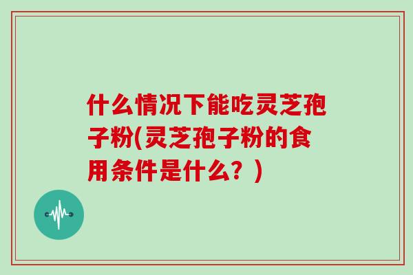什么情况下能吃灵芝孢子粉(灵芝孢子粉的食用条件是什么?)