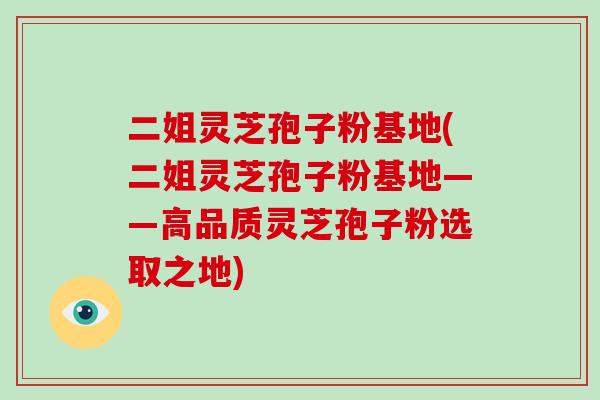 二姐灵芝孢子粉基地(二姐灵芝孢子粉基地——高品质灵芝孢子粉选取之地)
