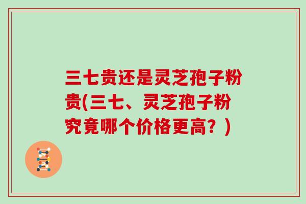 三七贵还是灵芝孢子粉贵(三七、灵芝孢子粉究竟哪个价格更高?)