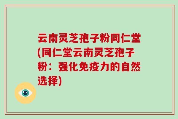 云南灵芝孢子粉同仁堂(同仁堂云南灵芝孢子粉:强化免疫力的自然选择)