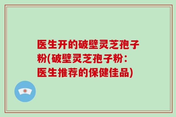 医生开的破壁灵芝孢子粉(破壁灵芝孢子粉:医生推荐的保健佳品)