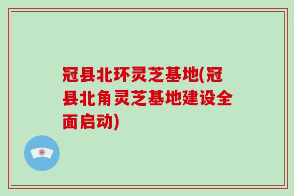 冠县北环灵芝基地(冠县北角灵芝基地建设全面启动)