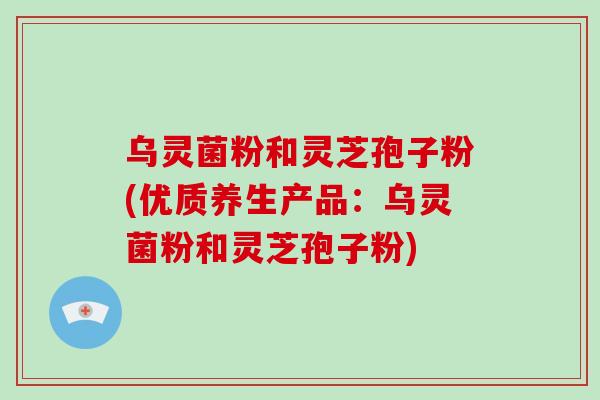 乌灵菌粉和灵芝孢子粉(优质养生产品:乌灵菌粉和灵芝孢子粉)