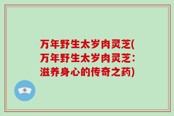 万年野生太岁肉灵芝(万年野生太岁肉灵芝:滋养身心的传奇之药)