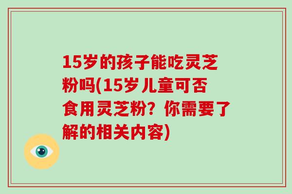 15岁的孩子能吃灵芝粉吗(15岁儿童可否食用灵芝粉?你需要了解的相关内容)