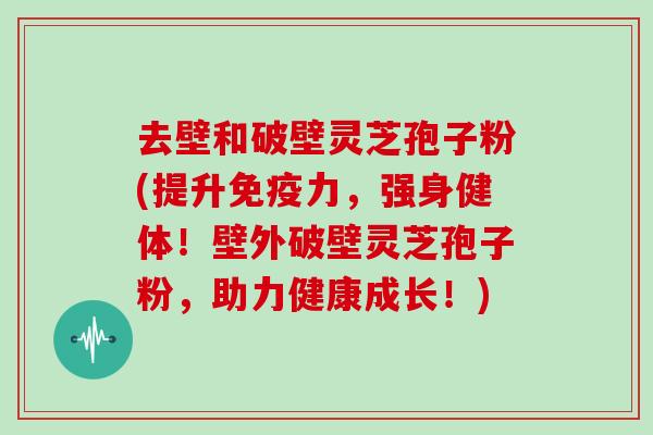 去壁和破壁灵芝孢子粉(提升免疫力,强身健体!壁外破壁灵芝孢子粉,助力健康成长!)