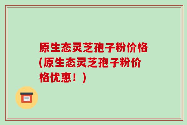 原生态灵芝孢子粉价格(原生态灵芝孢子粉价格优惠!)