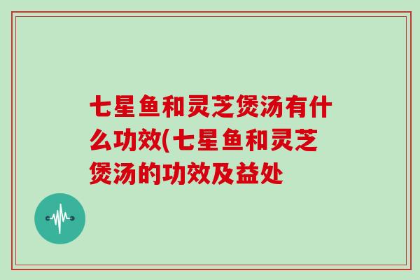 七星鱼和灵芝煲汤有什么功效(七星鱼和灵芝煲汤的功效及益处