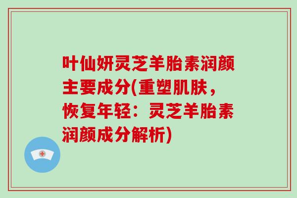 叶仙妍灵芝羊胎素润颜主要成分(重塑肌肤，恢复年轻：灵芝羊胎素润颜成分解析)