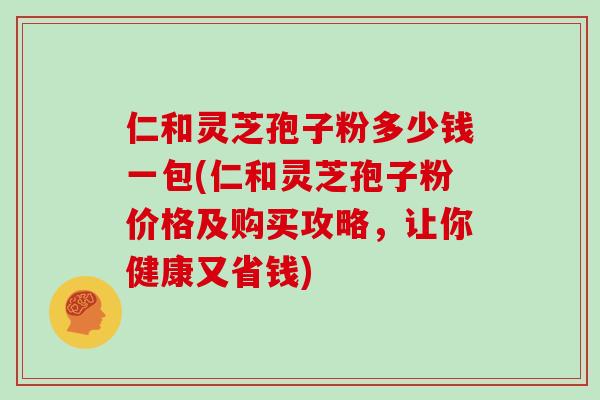 仁和灵芝孢子粉多少钱一包(仁和灵芝孢子粉价格及购买攻略,让你健康又省钱)