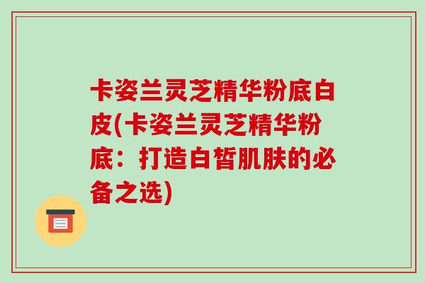 卡姿兰灵芝精华粉底白皮(卡姿兰灵芝精华粉底：打造白皙肌肤的必备之选)