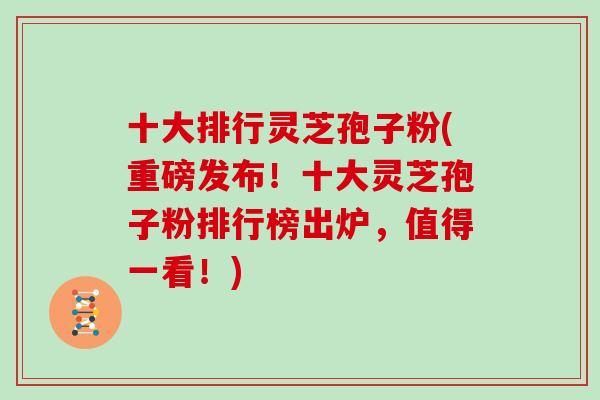 十大排行灵芝孢子粉(重磅发布!十大灵芝孢子粉排行榜出炉,值得一看!)