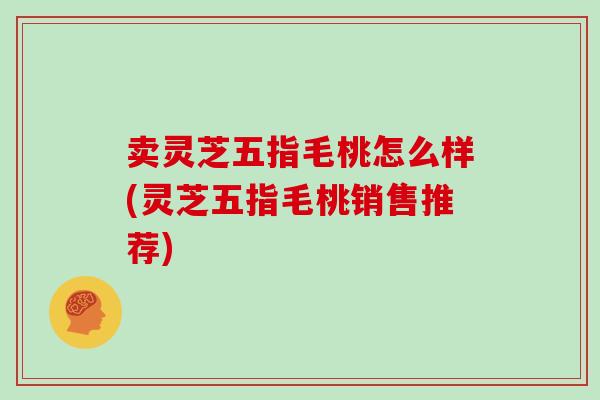 卖灵芝五指毛桃怎么样(灵芝五指毛桃销售推荐)