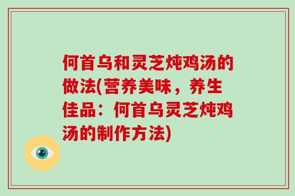 何首乌和灵芝炖鸡汤的做法(营养美味,养生佳品:何首乌灵芝炖鸡汤的制作方法)