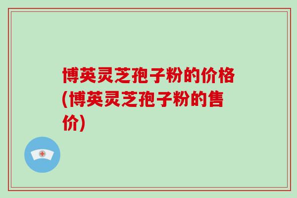 博英灵芝孢子粉的价格(博英灵芝孢子粉的售价)