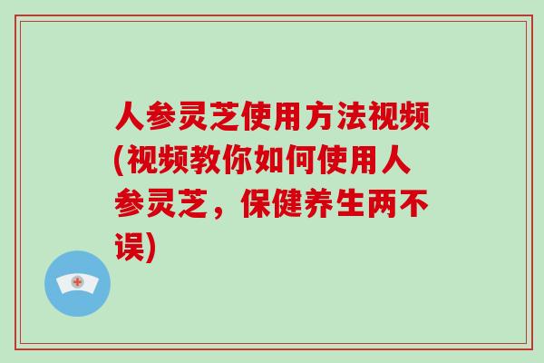 人参灵芝使用方法视频(视频教你如何使用人参灵芝，保健养生两不误)