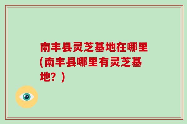 南丰县灵芝基地在哪里(南丰县哪里有灵芝基地？)