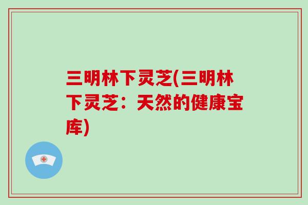 三明林下灵芝(三明林下灵芝:天然的健康宝库)
