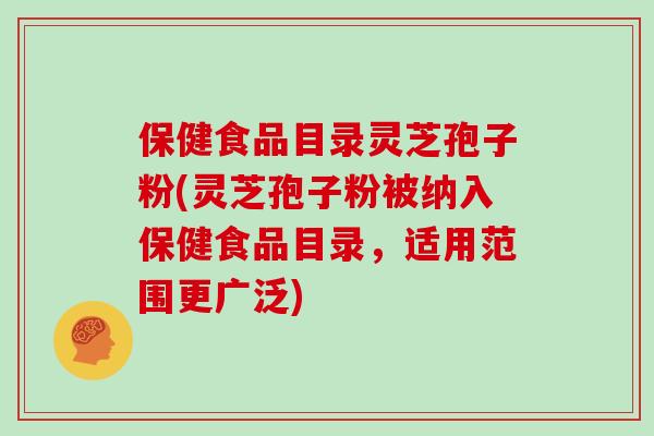 保健食品目录灵芝孢子粉(灵芝孢子粉被纳入保健食品目录,适用范围更广泛)