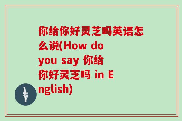 你给你好灵芝吗英语怎么说(How do you say 你给你好灵芝吗 in English)