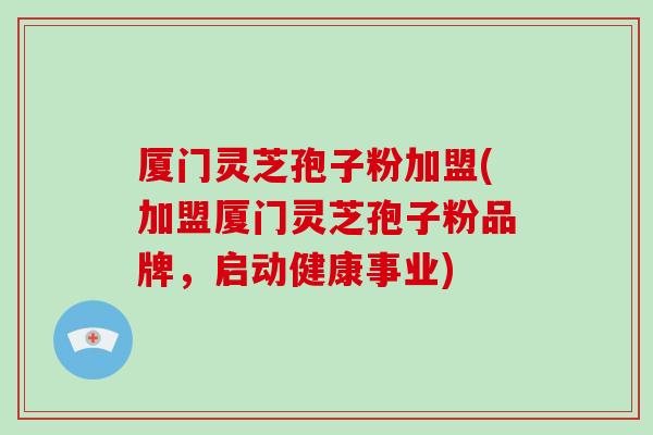 厦门灵芝孢子粉加盟(加盟厦门灵芝孢子粉品牌,启动健康事业)