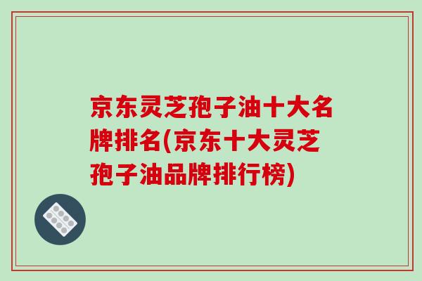 京东灵芝孢子油十大名牌排名(京东十大灵芝孢子油品牌排行榜)