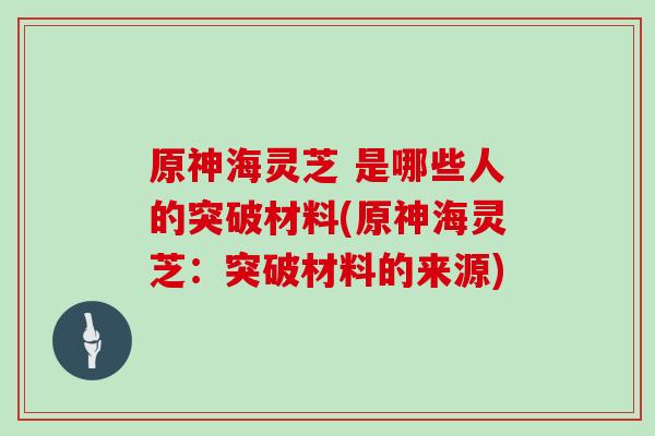 原神海灵芝 是哪些人的突破材料(原神海灵芝:突破材料的来源)