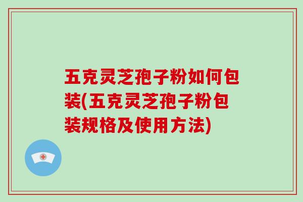 五克灵芝孢子粉如何包装(五克灵芝孢子粉包装规格及使用方法)