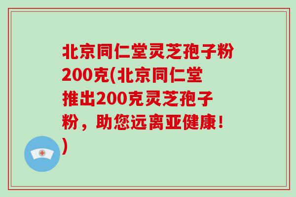 北京同仁堂灵芝孢子粉200克(北京同仁堂推出200克灵芝孢子粉,助您远离亚健康!)