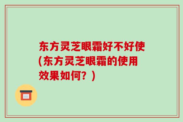 东方灵芝眼霜好不好使(东方灵芝眼霜的使用效果如何?)