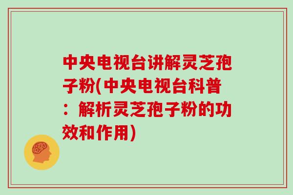中央电视台讲解灵芝孢子粉(中央电视台科普：解析灵芝孢子粉的功效和作用)