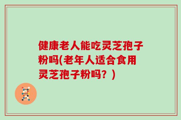 健康老人能吃灵芝孢子粉吗(老年人适合食用灵芝孢子粉吗?)