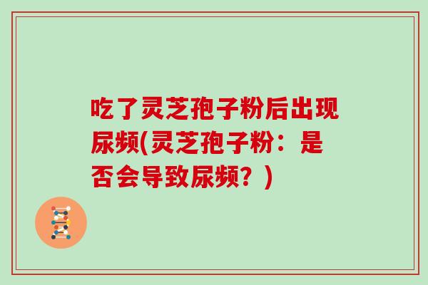 吃了灵芝孢子粉后出现尿频(灵芝孢子粉：是否会导致尿频？)