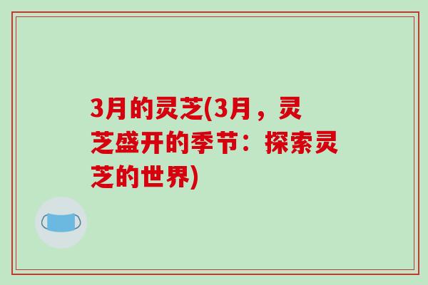 3月的灵芝(3月,灵芝盛开的季节:探索灵芝的世界)