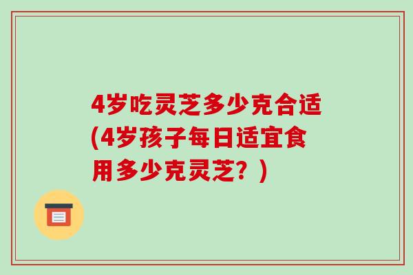 4岁吃灵芝多少克合适(4岁孩子每日适宜食用多少克灵芝？)