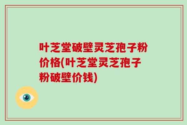 叶芝堂破壁灵芝孢子粉价格(叶芝堂灵芝孢子粉破壁价钱)