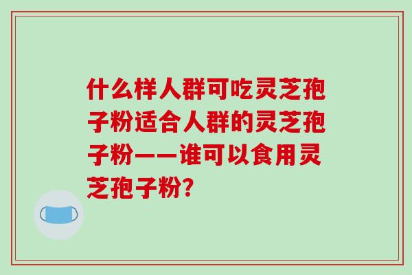 什么样人群可吃灵芝孢子粉适合人群的灵芝孢子粉——谁可以食用灵芝孢子粉？