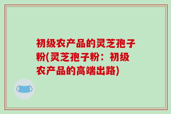 初级农产品的灵芝孢子粉(灵芝孢子粉：初级农产品的高端出路)