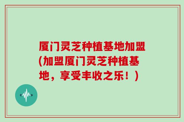 厦门灵芝种植基地加盟(加盟厦门灵芝种植基地,享受丰收之乐!)