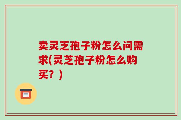 卖灵芝孢子粉怎么问需求(灵芝孢子粉怎么购买?)
