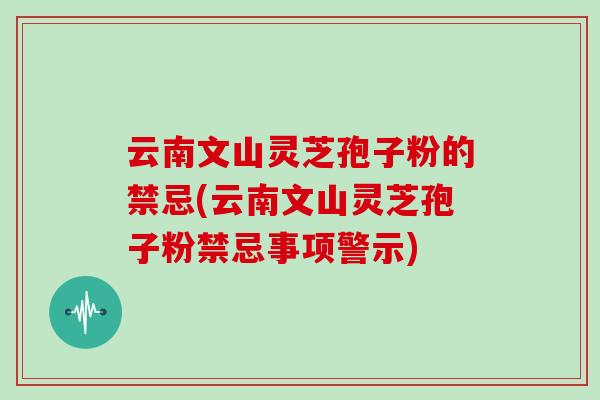 云南文山灵芝孢子粉的禁忌(云南文山灵芝孢子粉禁忌事项警示)