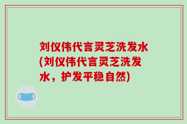 刘仪伟代言灵芝洗发水(刘仪伟代言灵芝洗发水,护发平稳自然)