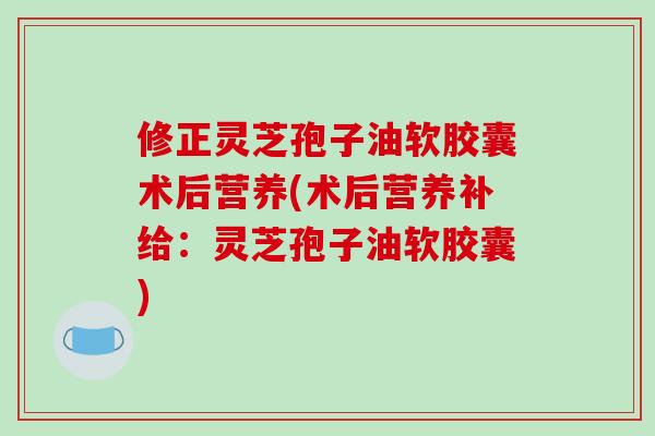 修正灵芝孢子油软胶囊术后营养(术后营养补给：灵芝孢子油软胶囊)