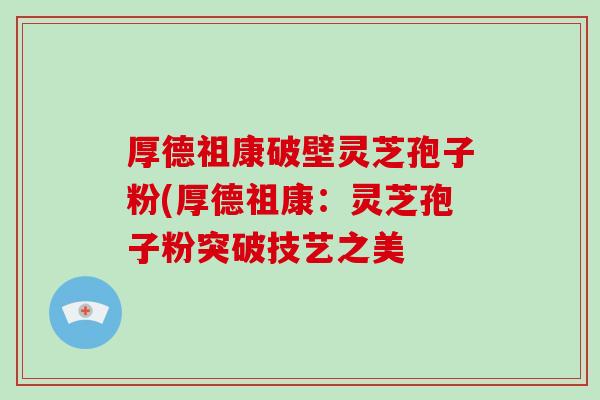 厚德祖康破壁灵芝孢子粉(厚德祖康:灵芝孢子粉突破技艺之美