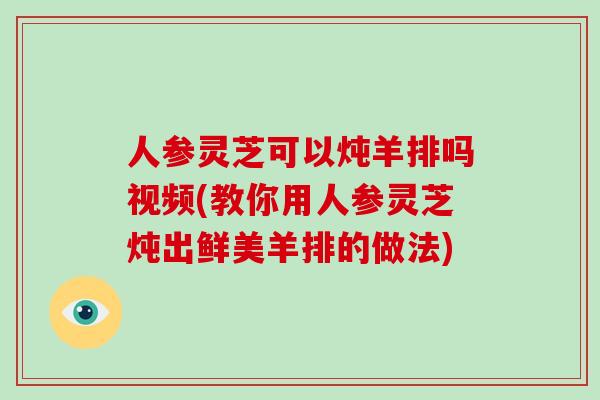 人参灵芝可以炖羊排吗视频(教你用人参灵芝炖出鲜美羊排的做法)